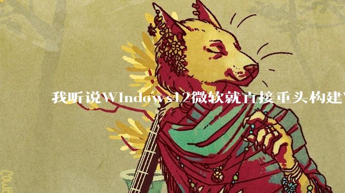 我听说Windows12微软就直接重头构建Windows了，就直接重构Win内核了，到底是不是真的?