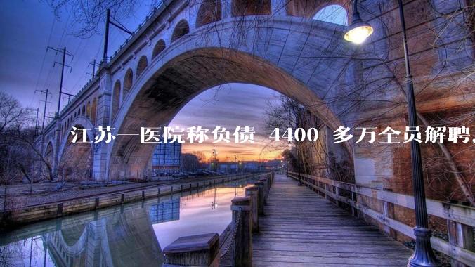 江苏一医院称负债 4400 多万全员解聘，具体是怎么回事？医院这么做合法吗？